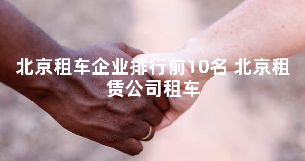 北京租车企业排行前10名 北京租赁公司租车